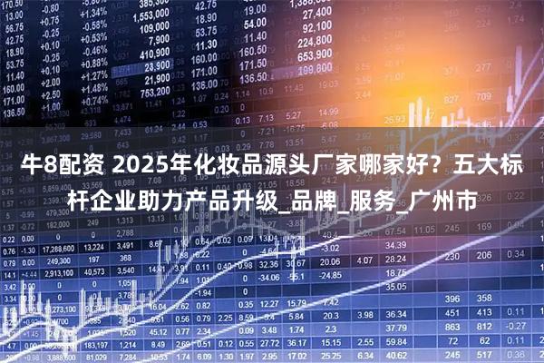 牛8配资 2025年化妆品源头厂家哪家好？五大标杆企业助力产品升级_品牌_服务_广州市