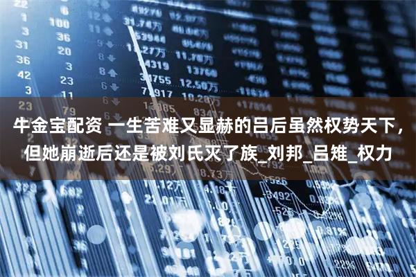 牛金宝配资 一生苦难又显赫的吕后虽然权势天下，但她崩逝后还是被刘氏灭了族_刘邦_吕雉_权力