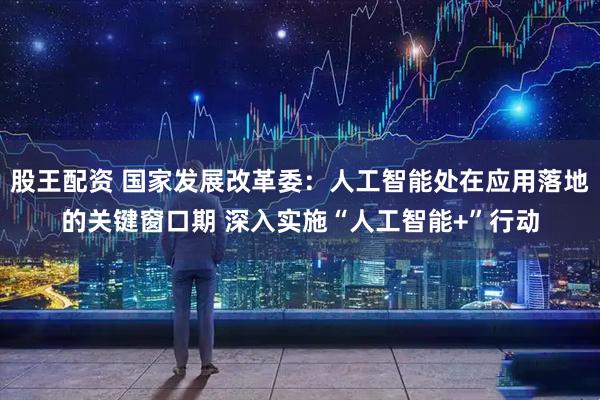 股王配资 国家发展改革委：人工智能处在应用落地的关键窗口期 深入实施“人工智能+”行动