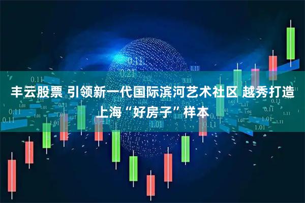 丰云股票 引领新一代国际滨河艺术社区 越秀打造上海“好房子”样本