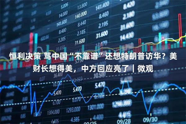 恒利决策 骂中国“不靠谱”还想特朗普访华？美财长想得美，中方回应亮了｜微观