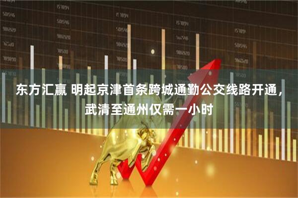 东方汇赢 明起京津首条跨城通勤公交线路开通，武清至通州仅需一小时