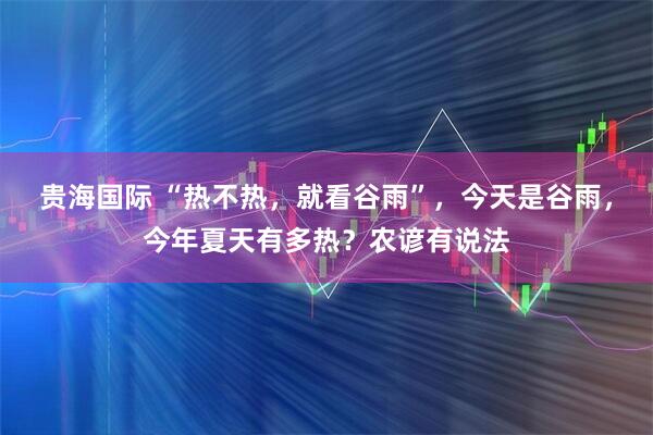 贵海国际 “热不热，就看谷雨”，今天是谷雨，今年夏天有多热？农谚有说法