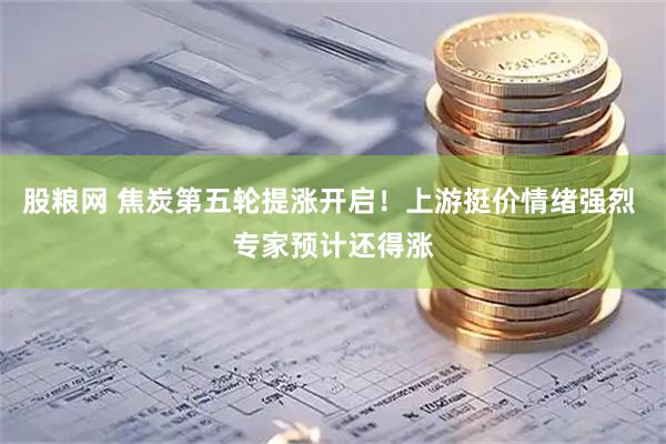 股粮网 焦炭第五轮提涨开启！上游挺价情绪强烈 专家预计还得涨