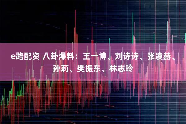 e路配资 八卦爆料：王一博、刘诗诗、张凌赫、孙莉、樊振东、林志玲