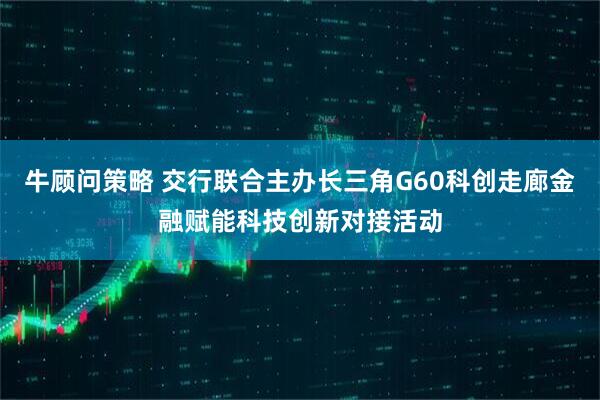 牛顾问策略 交行联合主办长三角G60科创走廊金融赋能科技创新对接活动